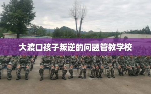 大渡口孩子叛逆的问题管教学校