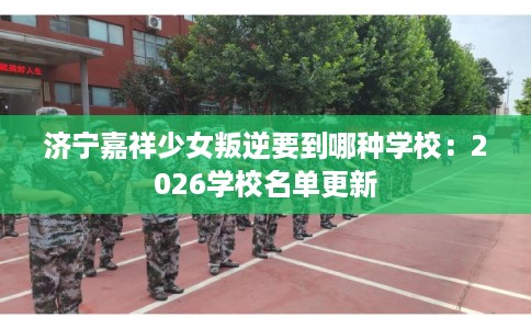 济宁嘉祥少女叛逆要到哪种学校：2026学校名单更新