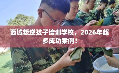 西城叛逆孩子培训学校，2026年超多成功案例！