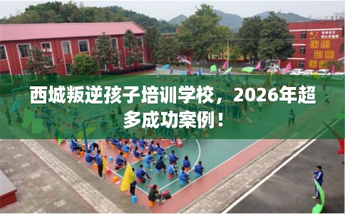 西城叛逆孩子培训学校，2026年超多成功案例！