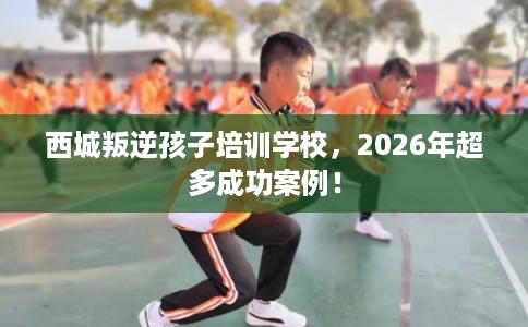 西城叛逆孩子培训学校，2026年超多成功案例！
