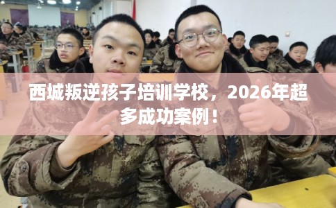 西城叛逆孩子培训学校，2026年超多成功案例！