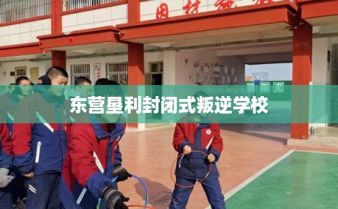 东营垦利封闭式叛逆学校