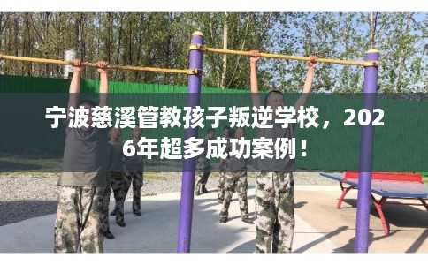 宁波慈溪管教孩子叛逆学校，2026年超多成功案例！