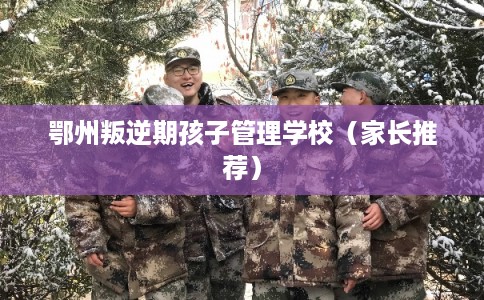 鄂州叛逆期孩子管理学校（家长推荐）