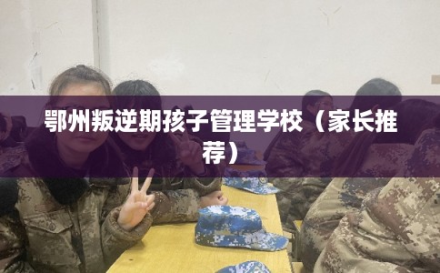 鄂州叛逆期孩子管理学校（家长推荐）