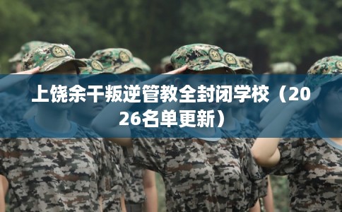上饶余干叛逆管教全封闭学校（2026名单更新）
