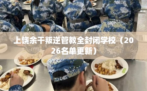 上饶余干叛逆管教全封闭学校（2026名单更新）