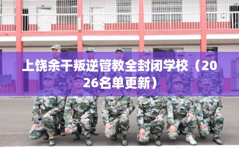 上饶余干叛逆管教全封闭学校（2026名单更新）
