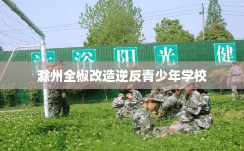 滁州全椒改造逆反青少年学校