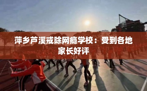 萍乡芦溪戒除网瘾学校：受到各地家长好评
