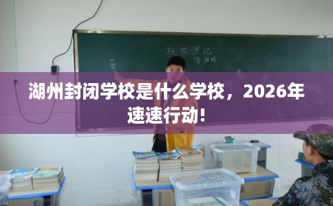 湖州封闭学校是什么学校，2026年速速行动!