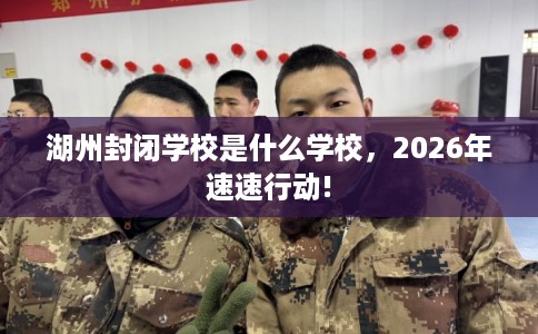湖州封闭学校是什么学校，2026年速速行动!