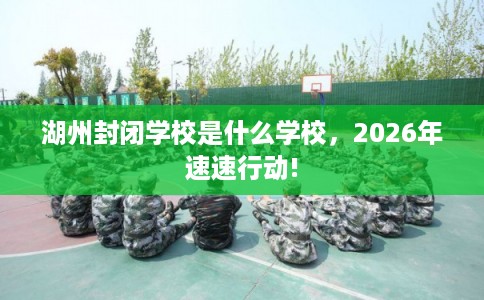 湖州封闭学校是什么学校，2026年速速行动!