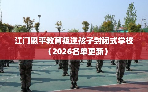 江门恩平教育叛逆孩子封闭式学校（2026名单更新）