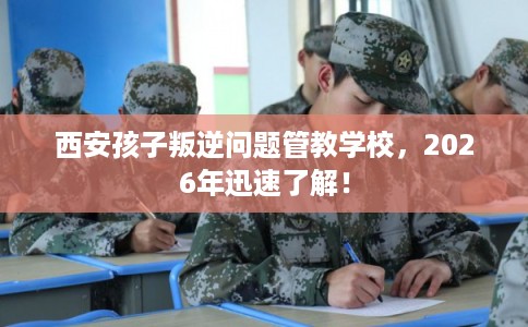 西安孩子叛逆问题管教学校，2026年迅速了解！