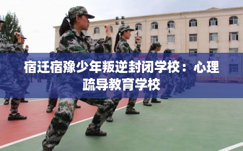 宿迁宿豫少年叛逆封闭学校：心理疏导教育学校