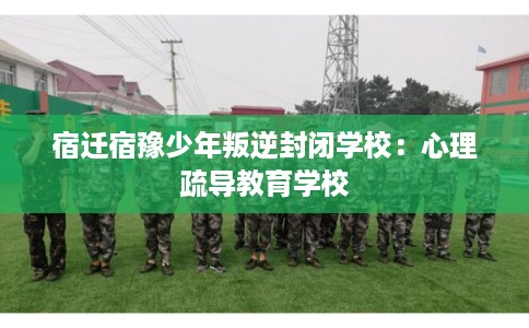 宿迁宿豫少年叛逆封闭学校：心理疏导教育学校