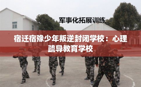宿迁宿豫少年叛逆封闭学校：心理疏导教育学校