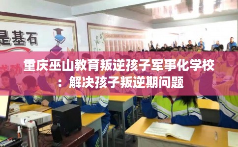 重庆巫山教育叛逆孩子军事化学校：解决孩子叛逆期问题