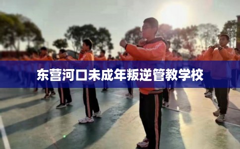 东营河口未成年叛逆管教学校