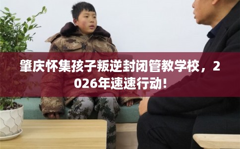 肇庆怀集孩子叛逆封闭管教学校，2026年速速行动!