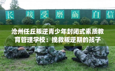 沧州任丘叛逆青少年封闭式素质教育管理学校：挽救叛逆期的孩子