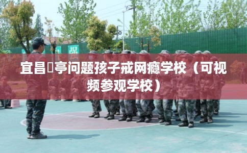 宜昌猇亭问题孩子戒网瘾学校（可视频参观学校）