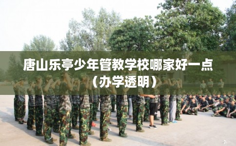 唐山乐亭少年管教学校哪家好一点（办学透明）