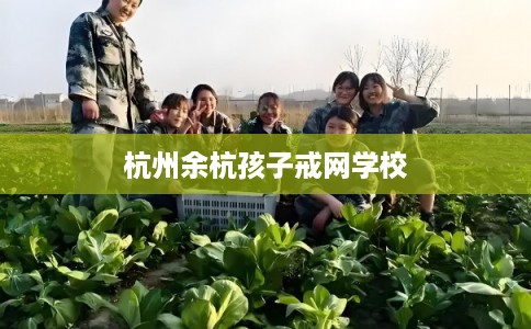 杭州余杭孩子戒网学校