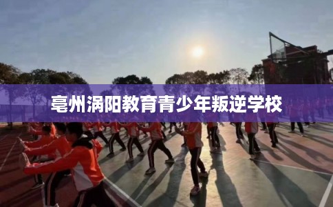 亳州涡阳教育青少年叛逆学校