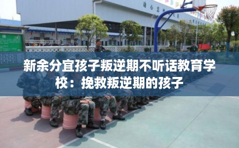 新余分宜孩子叛逆期不听话教育学校：挽救叛逆期的孩子