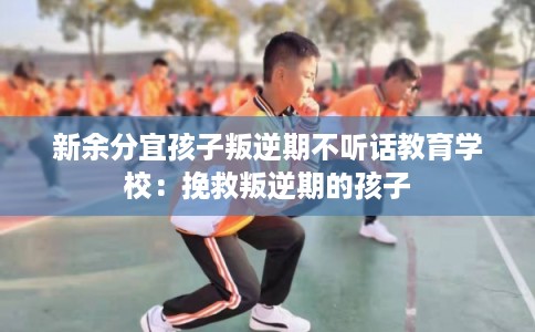 新余分宜孩子叛逆期不听话教育学校：挽救叛逆期的孩子