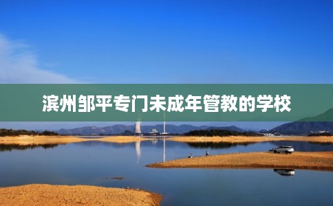 滨州邹平专门未成年管教的学校