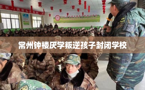 常州钟楼厌学叛逆孩子封闭学校