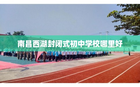 南昌西湖封闭式初中学校哪里好 南昌西湖封闭式初中学校哪里好