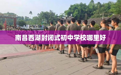 南昌西湖封闭式初中学校哪里好 南昌西湖封闭式初中学校哪里好