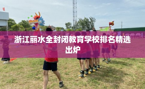 浙江丽水全封闭教育学校排名精选出炉