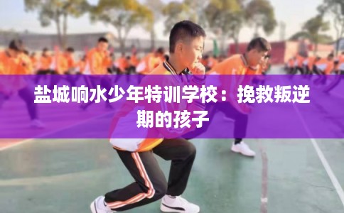 盐城响水少年特训学校：挽救叛逆期的孩子