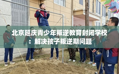 北京延庆青少年叛逆教育封闭学校：解决孩子叛逆期问题