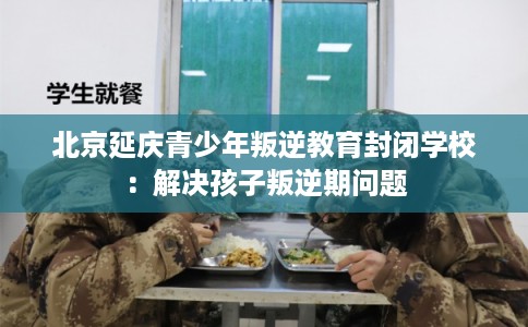 北京延庆青少年叛逆教育封闭学校：解决孩子叛逆期问题