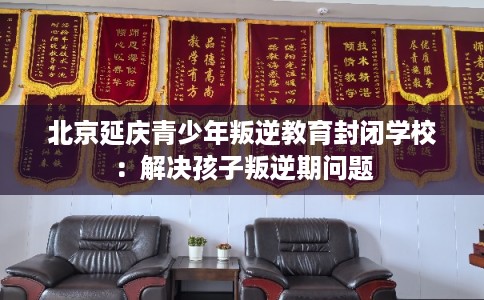 北京延庆青少年叛逆教育封闭学校：解决孩子叛逆期问题