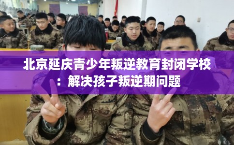 北京延庆青少年叛逆教育封闭学校：解决孩子叛逆期问题