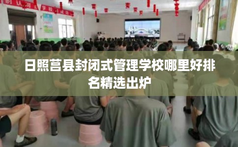 日照莒县封闭式管理学校哪里好排名精选出炉