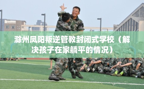 滁州凤阳叛逆管教封闭式学校(解决孩子在家躺平的情况) 滁州凤阳叛逆管教封闭式学校(解决孩子在家躺平的情况)