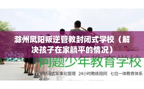 滁州凤阳叛逆管教封闭式学校（解决孩子在家躺平的情况）