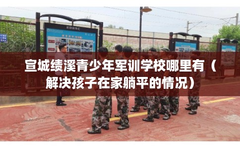 宣城绩溪青少年军训学校哪里有（解决孩子在家躺平的情况）