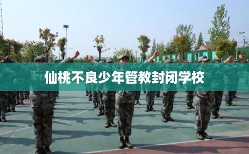 仙桃不良少年管教封闭学校