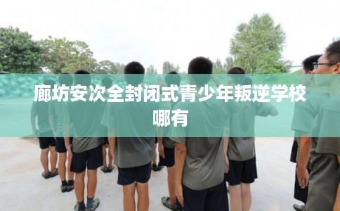 廊坊安次全封闭式青少年叛逆学校哪有