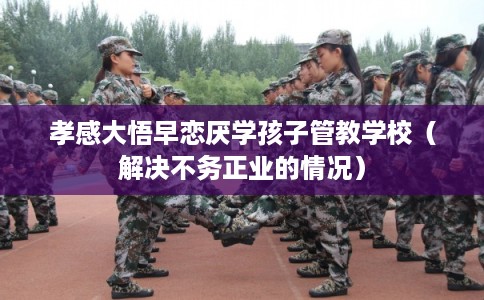 孝感大悟早恋厌学孩子管教学校(解决不务正业的情况) 孝感大悟早恋厌学孩子管教学校(解决不务正业的情况)